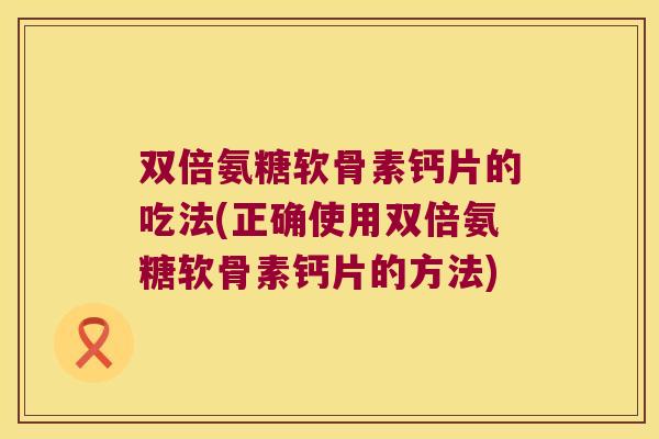 双倍氨糖软骨素钙片的吃法(正确使用双倍氨糖软骨素钙片的方法) 双倍氨糖软骨素钙片的吃法(正确使用双倍氨糖软骨素钙片的方法)