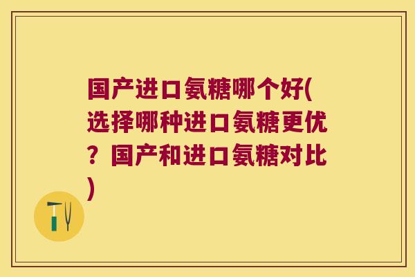 国产进口氨糖哪个好(选择哪种进口氨糖更优？国产和进口氨糖对比)