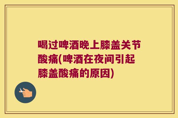 喝过啤酒晚上膝盖关节酸痛(啤酒在夜间引起膝盖酸痛的原因) 喝过啤酒晚上膝盖关节酸痛(啤酒在夜间引起膝盖酸痛的原因)