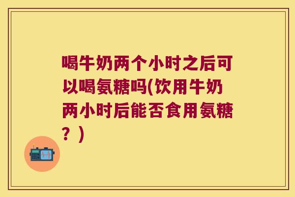喝牛奶两个小时之后可以喝氨糖吗(饮用牛奶两小时后能否食用氨糖？)