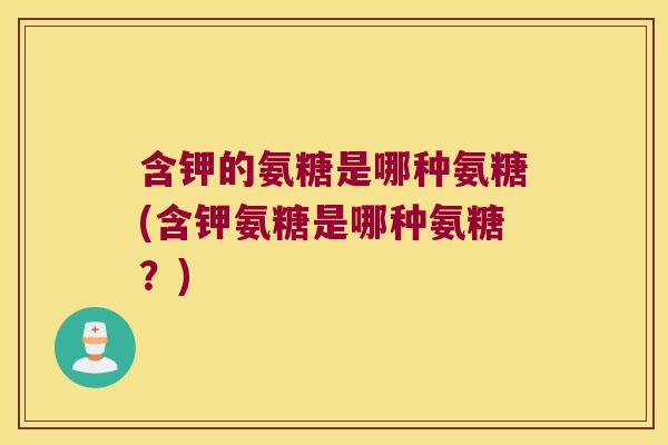 含钾的氨糖是哪种氨糖(含钾氨糖是哪种氨糖?) 含钾的氨糖是哪种氨糖(含钾氨糖是哪种氨糖?)