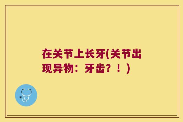 在关节上长牙(关节出现异物：牙齿？！)