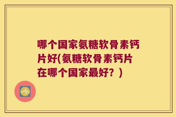 哪个国家氨糖软骨素钙片好(氨糖软骨素钙片在哪个国家好?) 哪个国家氨糖软骨素钙片好(氨糖软骨素钙片在哪个国家好?)