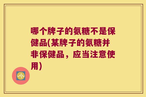 哪个牌子的氨糖不是保健品(某牌子的氨糖并非保健品,应当注意使用) 哪个牌子的氨糖不是保健品(某牌子的氨糖并非保健品,应当注意使用)