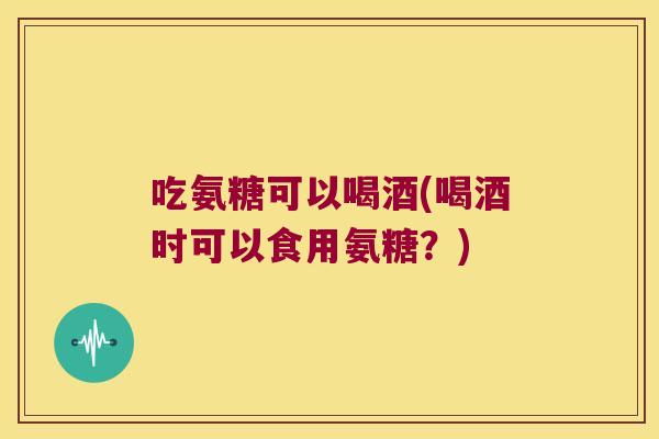 吃氨糖可以喝酒(喝酒时可以食用氨糖?) 吃氨糖可以喝酒(喝酒时可以食用氨糖?)