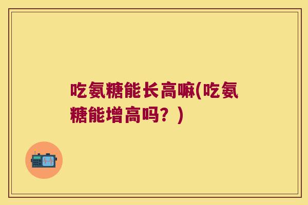吃氨糖能长高嘛(吃氨糖能增高吗？)