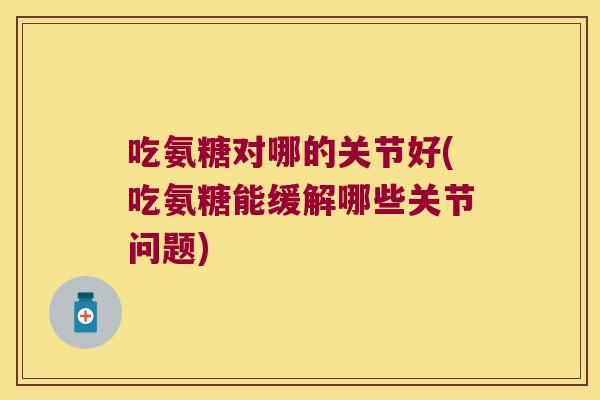 吃氨糖对哪的关节好(吃氨糖能缓解哪些关节问题)
