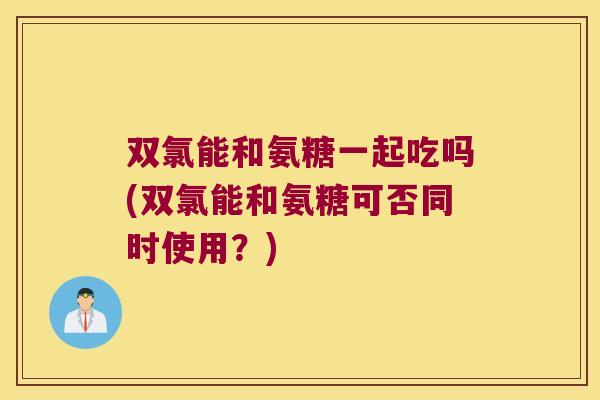 双氯能和氨糖一起吃吗(双氯能和氨糖可否同时使用?) 双氯能和氨糖一起吃吗(双氯能和氨糖可否同时使用?)