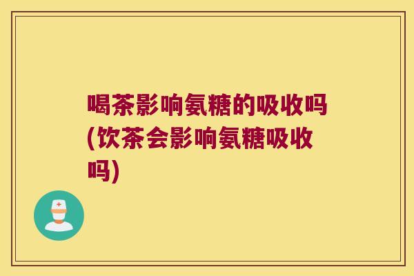喝茶影响氨糖的吸收吗(饮茶会影响氨糖吸收吗)