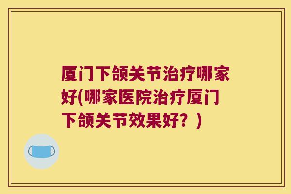 厦门下颌关节哪家好(哪家医院厦门下颌关节效果好？)