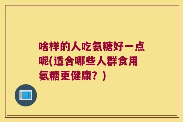 啥样的人吃氨糖好一点呢(适合哪些人群食用氨糖更健康?) 啥样的人吃氨糖好一点呢(适合哪些人群食用氨糖更健康?)