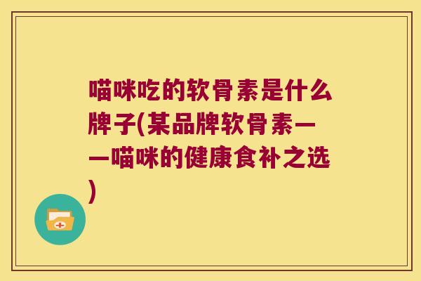 喵咪吃的软骨素是什么牌子(某品牌软骨素——喵咪的健康食补之选) 喵咪吃的软骨素是什么牌子(某品牌软骨素——喵咪的健康食补之选)