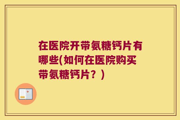 在医院开带氨糖钙片有哪些(如何在医院购买带氨糖钙片?) 在医院开带氨糖钙片有哪些(如何在医院购买带氨糖钙片?)