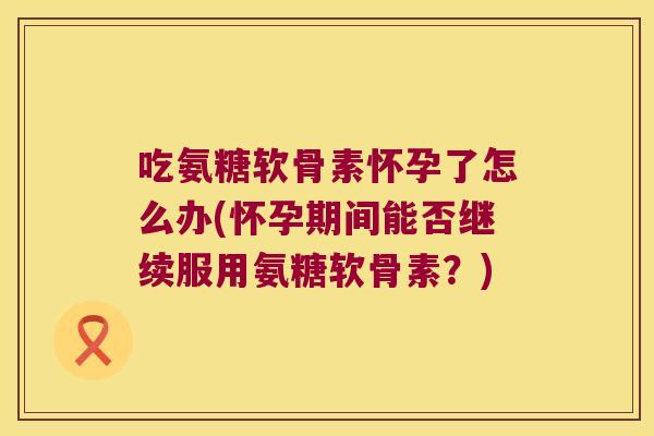 吃氨糖软骨素怀孕了怎么办(怀孕期间能否继续服用氨糖软骨素?) 吃氨糖软骨素怀孕了怎么办(怀孕期间能否继续服用氨糖软骨素?)