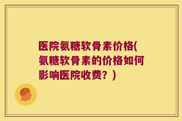 医院氨糖软骨素价格(氨糖软骨素的价格如何影响医院收费？)