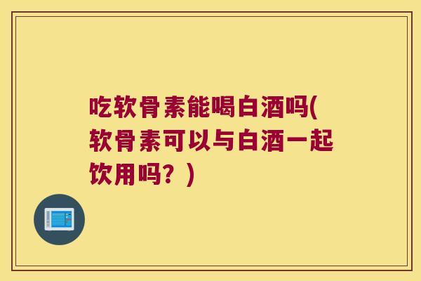 吃软骨素能喝白酒吗(软骨素可以与白酒一起饮用吗？)