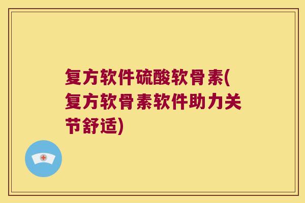 复方软件硫酸软骨素(复方软骨素软件助力关节舒适)