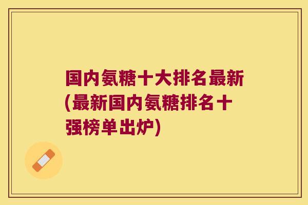国内氨糖十大排名新(新国内氨糖排名十强榜单出炉) 国内氨糖十大排名新(新国内氨糖排名十强榜单出炉)