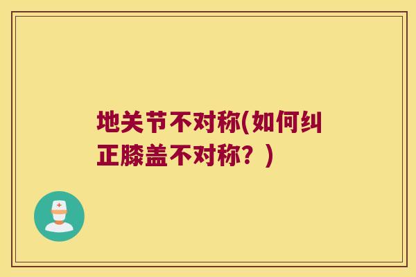 地关节不对称(如何纠正膝盖不对称?) 地关节不对称(如何纠正膝盖不对称?)