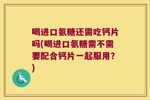 喝进口氨糖还需吃钙片吗(喝进口氨糖需不需要配合钙片一起服用？)