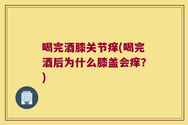 喝完酒膝关节痒(喝完酒后为什么膝盖会痒？)