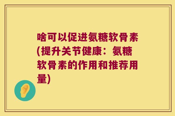 啥可以促进氨糖软骨素(提升关节健康：氨糖软骨素的作用和推荐用量)