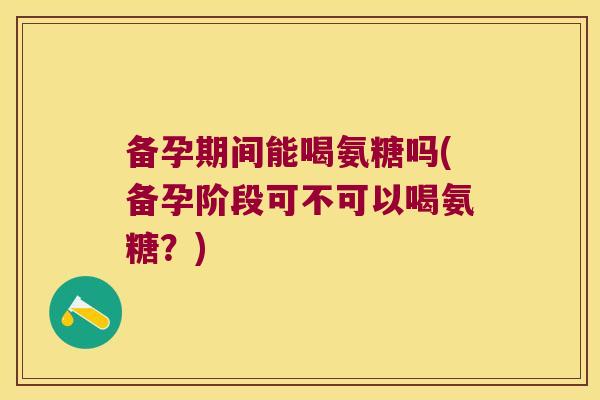 备孕期间能喝氨糖吗(备孕阶段可不可以喝氨糖?) 备孕期间能喝氨糖吗(备孕阶段可不可以喝氨糖?)