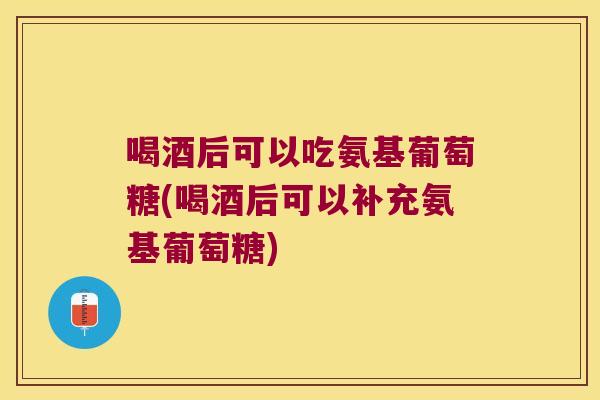 喝酒后可以吃氨基葡萄糖(喝酒后可以补充氨基葡萄糖)