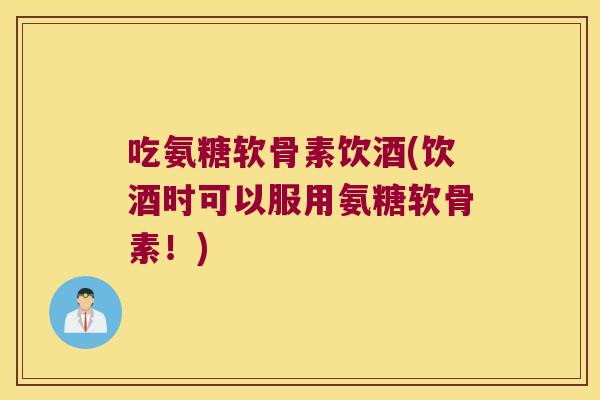 吃氨糖软骨素饮酒(饮酒时可以服用氨糖软骨素！)