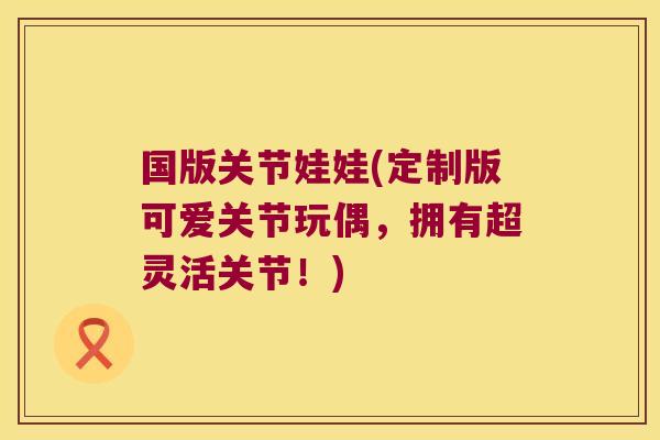 国版关节娃娃(定制版可爱关节玩偶，拥有超灵活关节！)