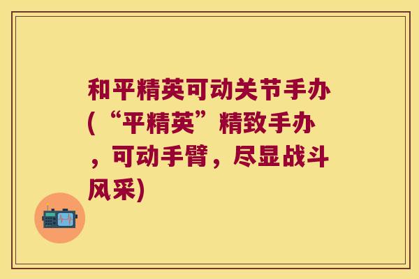 和平精英可动关节手办(“平精英”精致手办，可动手臂，尽显战斗风采)