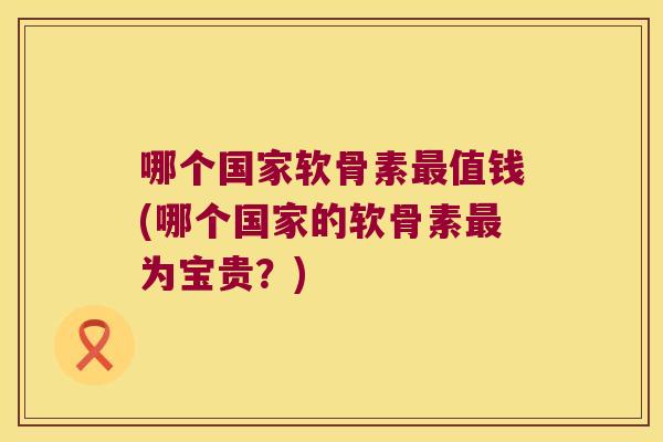 哪个国家软骨素值钱(哪个国家的软骨素为宝贵？)