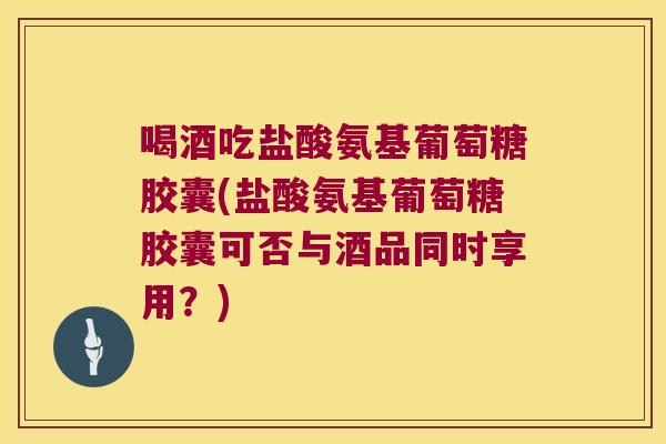 喝酒吃盐酸氨基葡萄糖胶囊(盐酸氨基葡萄糖胶囊可否与酒品同时享用？)
