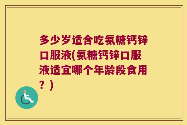 多少岁适合吃氨糖钙锌口服液(氨糖钙锌口服液适宜哪个年龄段食用?) 多少岁适合吃氨糖钙锌口服液(氨糖钙锌口服液适宜哪个年龄段食用?)