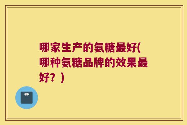哪家生产的氨糖好(哪种氨糖品牌的效果好?) 哪家生产的氨糖好(哪种氨糖品牌的效果好?)