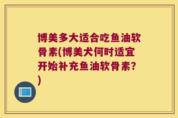 博美多大适合吃鱼油软骨素(博美犬何时适宜开始补充鱼油软骨素?) 博美多大适合吃鱼油软骨素(博美犬何时适宜开始补充鱼油软骨素?)