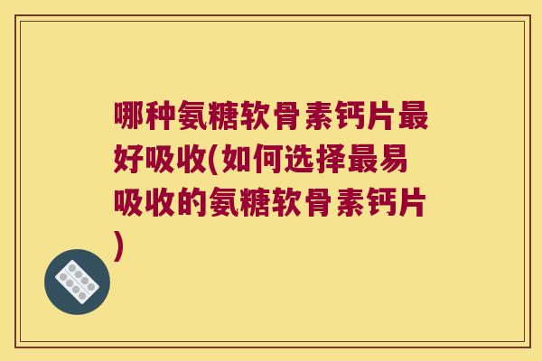 哪种氨糖软骨素钙片好吸收(如何选择易吸收的氨糖软骨素钙片)