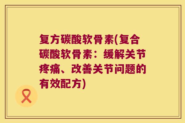 复方碳酸软骨素(复合碳酸软骨素：缓解关节、改善关节问题的有效配方)