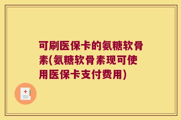 可刷医保卡的氨糖软骨素(氨糖软骨素现可使用医保卡支付费用) 可刷医保卡的氨糖软骨素(氨糖软骨素现可使用医保卡支付费用)