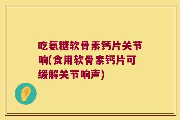 吃氨糖软骨素钙片关节响(食用软骨素钙片可缓解关节响声) 吃氨糖软骨素钙片关节响(食用软骨素钙片可缓解关节响声)