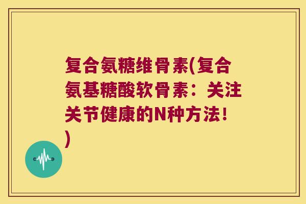 复合氨糖维骨素(复合氨基糖酸软骨素:关注关节健康的N种方法!) 复合氨糖维骨素(复合氨基糖酸软骨素:关注关节健康的N种方法!)