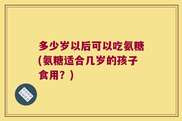 多少岁以后可以吃氨糖(氨糖适合几岁的孩子食用？)