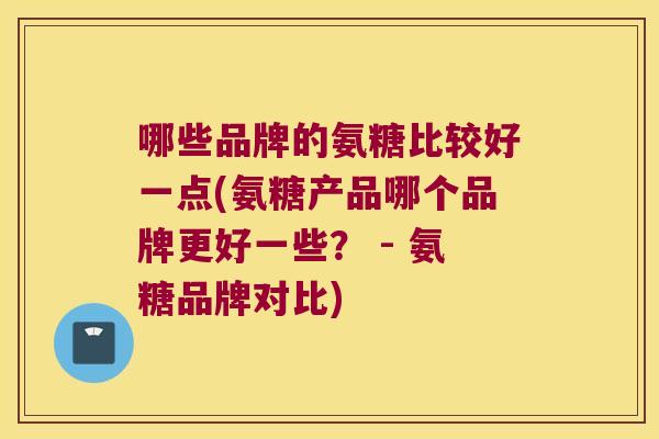 哪些品牌的氨糖比较好一点(氨糖产品哪个品牌更好一些? - 氨糖品牌对比) 哪些品牌的氨糖比较好一点(氨糖产品哪个品牌更好一些? - 氨糖品牌对比)