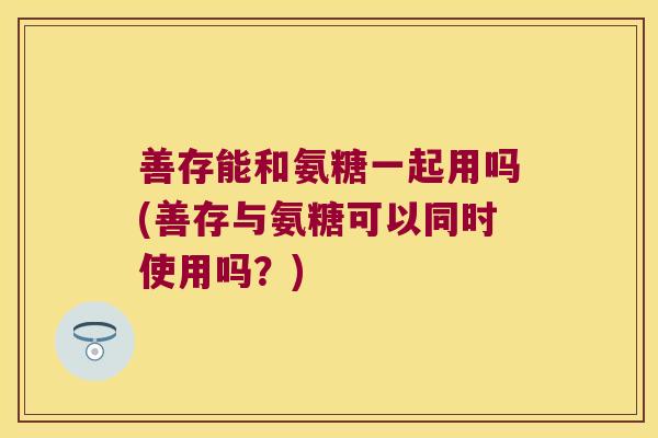 善存能和氨糖一起用吗(善存与氨糖可以同时使用吗？)