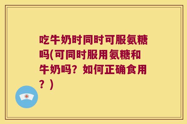 吃牛奶时同时可服氨糖吗(可同时服用氨糖和牛奶吗？如何正确食用？)