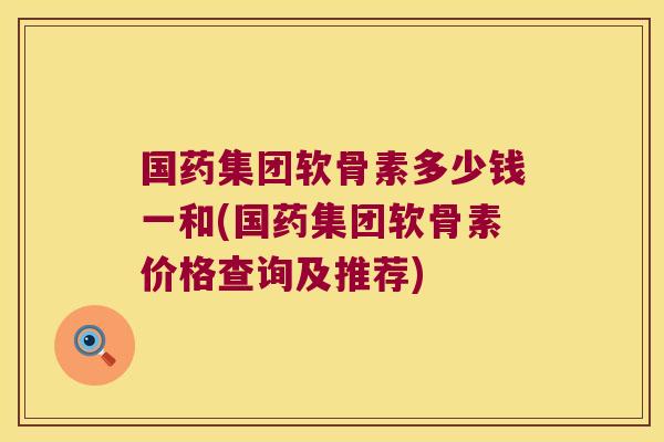 国药集团软骨素多少钱一和(国药集团软骨素价格查询及推荐)