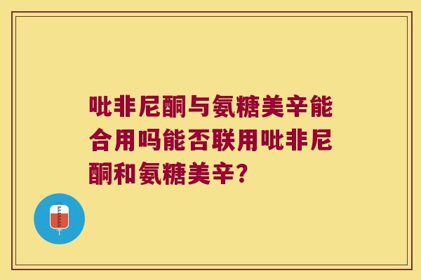 吡非尼酮与氨糖美辛能合用吗能否联用吡非尼酮和氨糖美辛? 吡非尼酮与氨糖美辛能合用吗能否联用吡非尼酮和氨糖美辛?