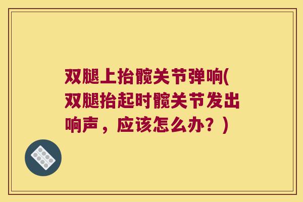双腿上抬髋关节弹响(双腿抬起时髋关节发出响声,应该怎么办?) 双腿上抬髋关节弹响(双腿抬起时髋关节发出响声,应该怎么办?)