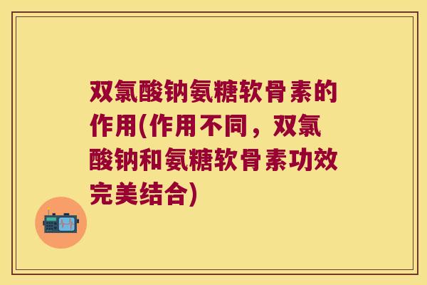 双氯酸钠氨糖软骨素的作用(作用不同,双氯酸钠和氨糖软骨素功效完美结合) 双氯酸钠氨糖软骨素的作用(作用不同,双氯酸钠和氨糖软骨素功效完美结合)