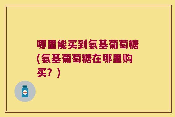 哪里能买到氨基葡萄糖(氨基葡萄糖在哪里购买？)